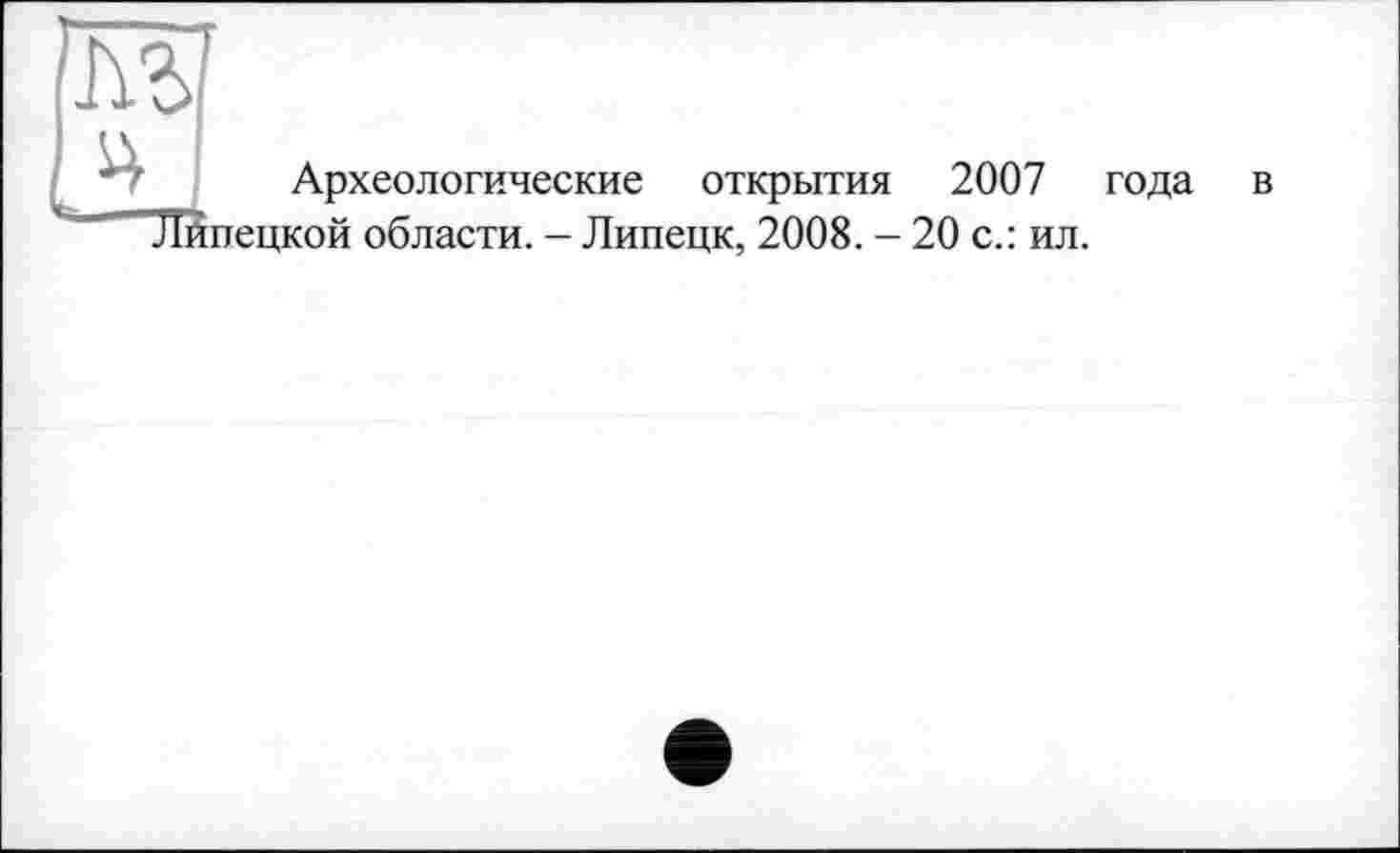 ﻿Археологические открытия 2007 года в "Липецкой области. - Липецк, 2008. - 20 с.: ил.